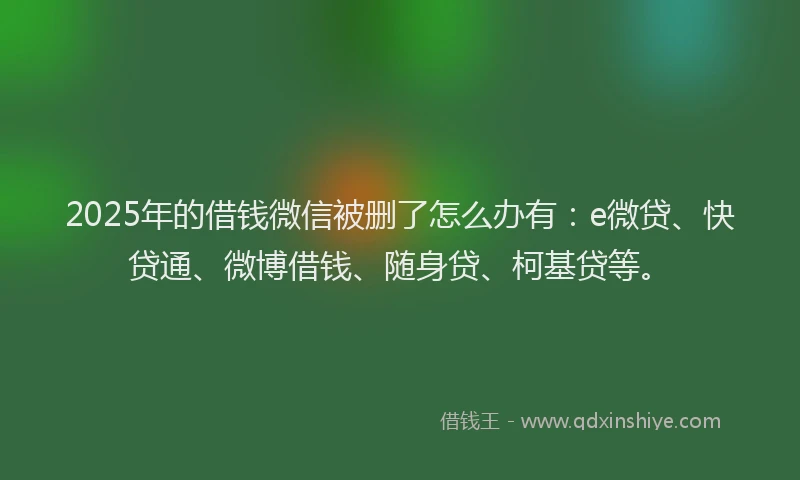 2025年的借钱微信被删了怎么办有：e微贷、快贷通、微博借钱、随身贷、柯基贷等。