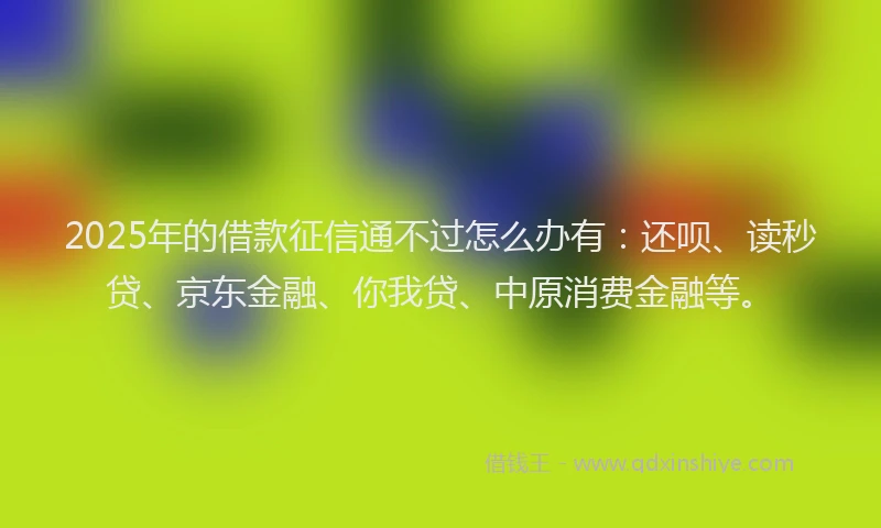 2025年的借款征信通不过怎么办有：还呗、读秒贷、京东金融、你我贷、中原消费金融等。