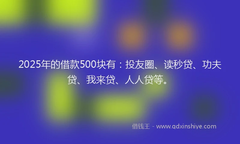 2025年的借款500块有：投友圈、读秒贷、功夫贷、我来贷、人人贷等。