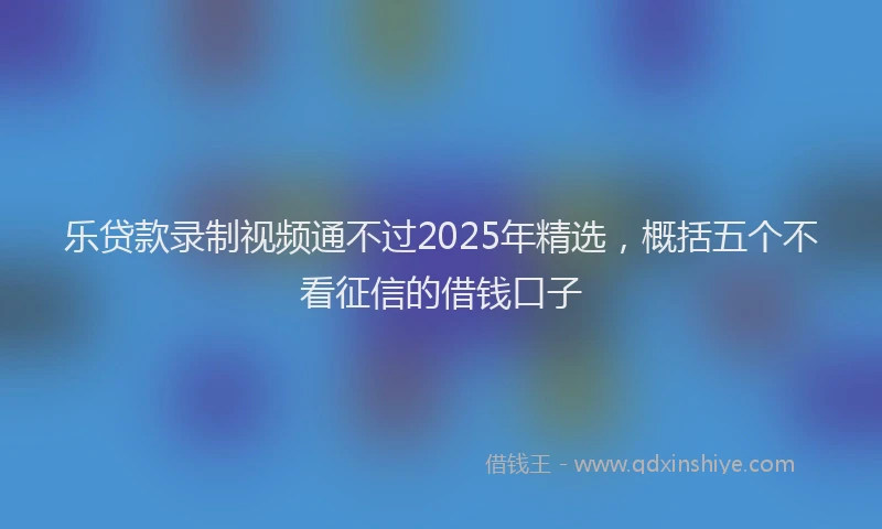 乐贷款录制视频通不过2025年精选，概括五个不看征信的借钱口子