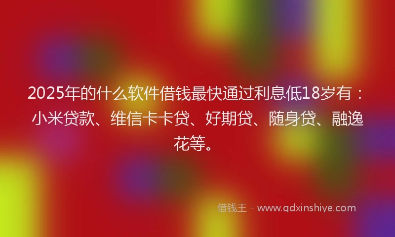2025年的什么软件借钱最快通过利息低18岁有：小米贷款、维信卡卡贷、好期贷、随身贷、融逸花等。