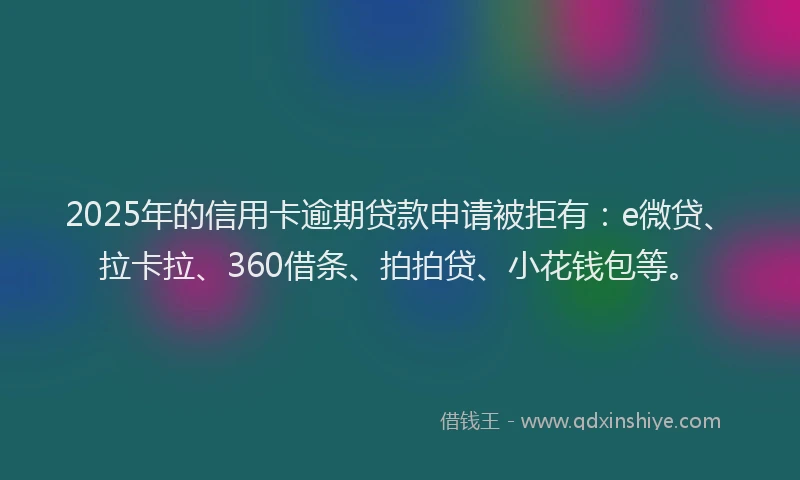 2025年的信用卡逾期贷款申请被拒有：e微贷、拉卡拉、360借条、拍拍贷、小花钱包等。