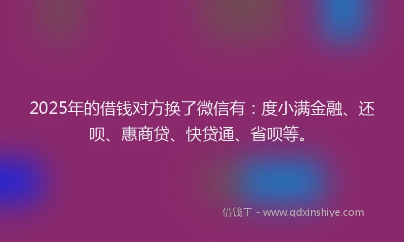 2025年的借钱对方换了微信有：度小满金融、还呗、惠商贷、快贷通、省呗等。
