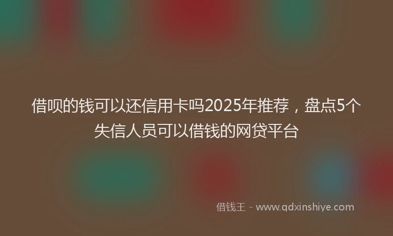 借呗的钱可以还信用卡吗2025年推荐，盘点5个失信人员可以借钱的网贷平台