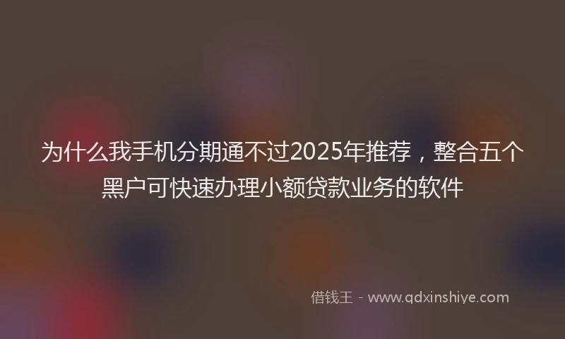 为什么我手机分期通不过2025年推荐，整合五个黑户可快速办理小额贷款业务的软件