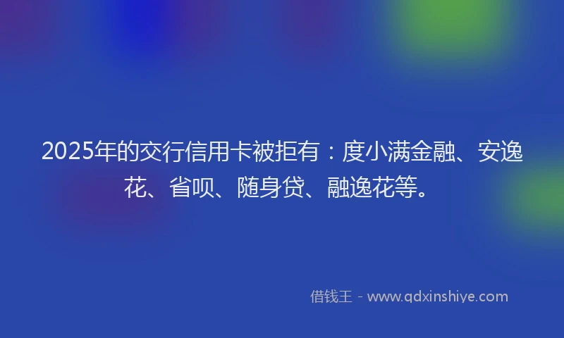 2025年的交行信用卡被拒有：度小满金融、安逸花、省呗、随身贷、融逸花等。