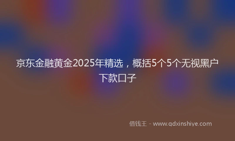 京东金融黄金2025年精选，概括5个5个无视黑户下款口子