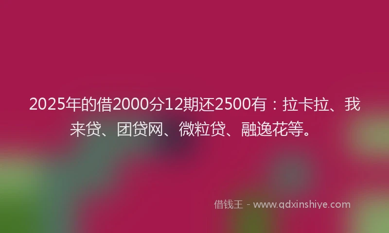 2025年的借2000分12期还2500有：拉卡拉、我来贷、团贷网、微粒贷、融逸花等。