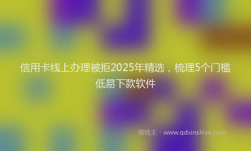 信用卡线上办理被拒2025年精选，梳理5个门槛低易下款软件