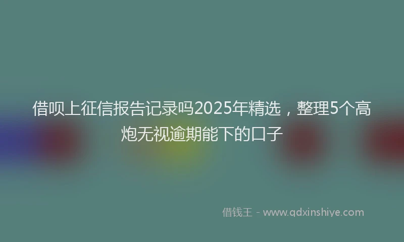 借呗上征信报告记录吗2025年精选，整理5个高炮无视逾期能下的口子