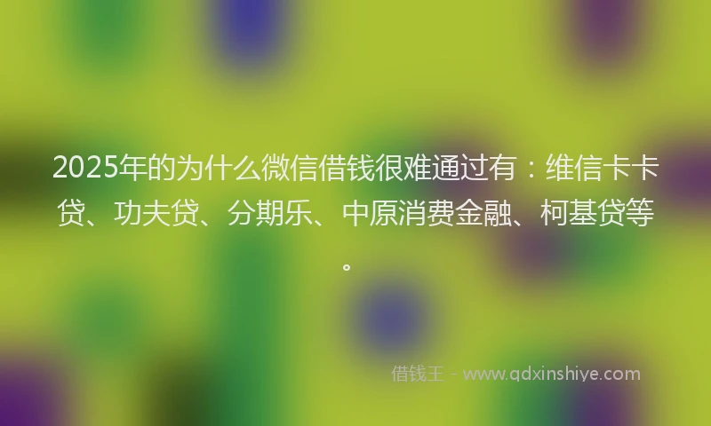 2025年的为什么微信借钱很难通过有：维信卡卡贷、功夫贷、分期乐、中原消费金融、柯基贷等。
