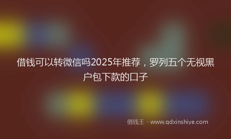 借钱可以转微信吗2025年推荐，罗列五个无视黑户包下款的口子