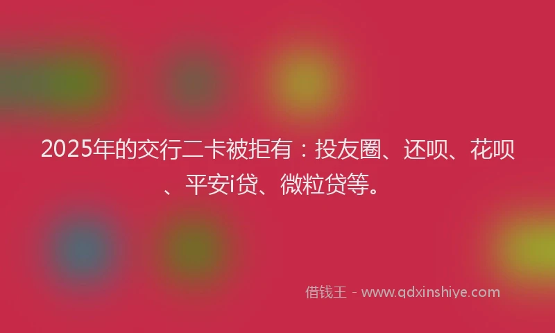 2025年的交行二卡被拒有：投友圈、还呗、花呗、平安i贷、微粒贷等。