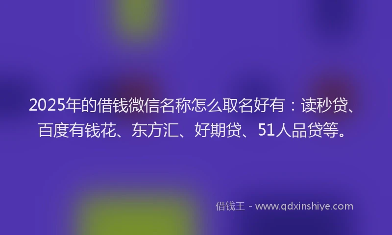 2025年的借钱微信名称怎么取名好有：读秒贷、百度有钱花、东方汇、好期贷、51人品贷等。