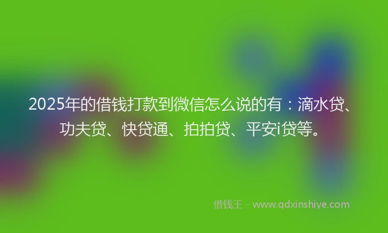 2025年的借钱打款到微信怎么说的有：滴水贷、功夫贷、快贷通、拍拍贷、平安i贷等。