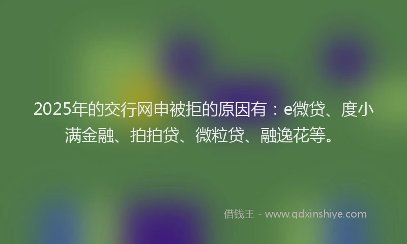 2025年的交行网申被拒的原因有：e微贷、度小满金融、拍拍贷、微粒贷、融逸花等。