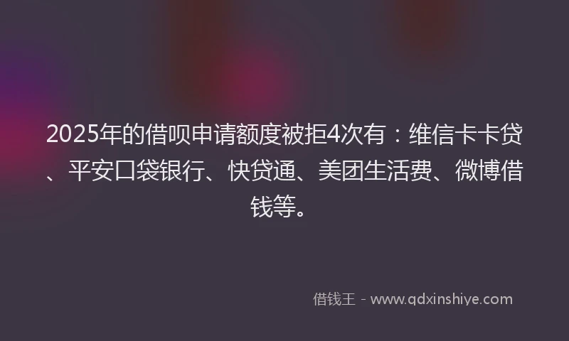 2025年的借呗申请额度被拒4次有：维信卡卡贷、平安口袋银行、快贷通、美团生活费、微博借钱等。