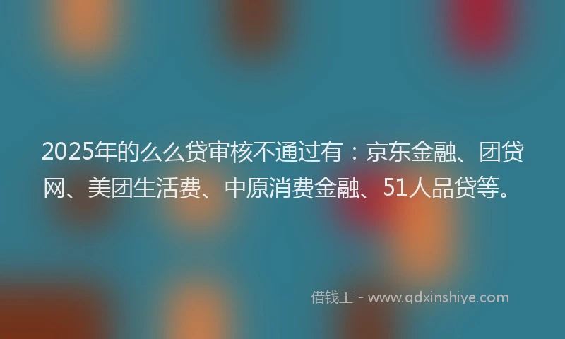 2025年的么么贷审核不通过有：京东金融、团贷网、美团生活费、中原消费金融、51人品贷等。