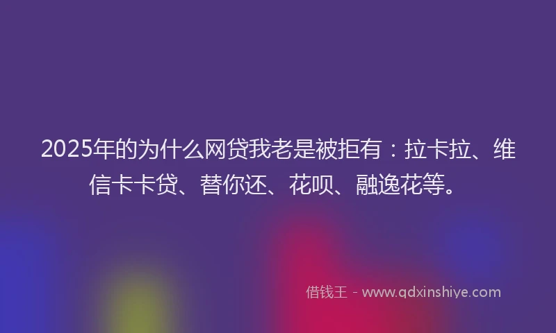 2025年的为什么网贷我老是被拒有：拉卡拉、维信卡卡贷、替你还、花呗、融逸花等。