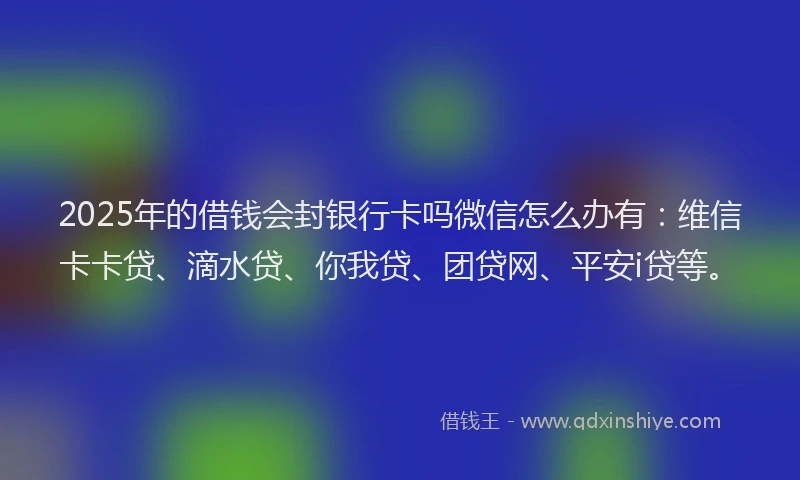 2025年的借钱会封银行卡吗微信怎么办有：维信卡卡贷、滴水贷、你我贷、团贷网、平安i贷等。