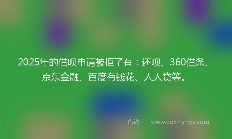 2025年的借呗申请被拒了有：还呗、360借条、京东金融、百度有钱花、人人贷等。