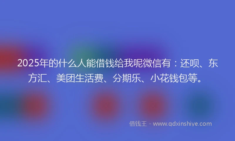 2025年的什么人能借钱给我呢微信有：还呗、东方汇、美团生活费、分期乐、小花钱包等。