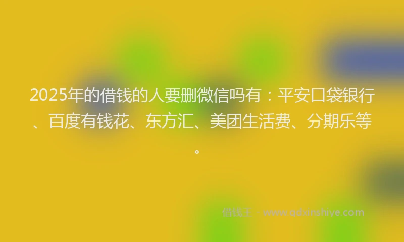 2025年的借钱的人要删微信吗有：平安口袋银行、百度有钱花、东方汇、美团生活费、分期乐等。