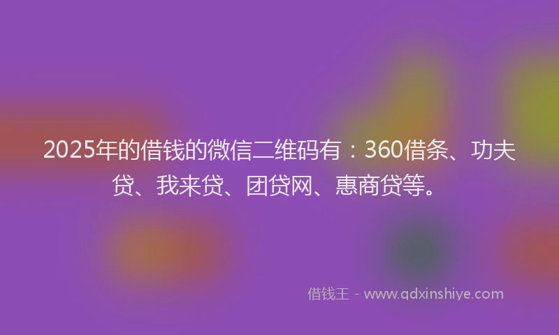 2025年的借钱的微信二维码有：360借条、功夫贷、我来贷、团贷网、惠商贷等。