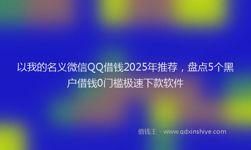 以我的名义微信QQ借钱2025年推荐，盘点5个黑户借钱0门槛极速下款软件
