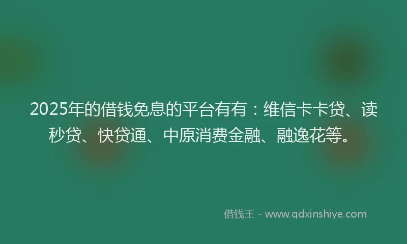 2025年的借钱免息的平台有有：维信卡卡贷、读秒贷、快贷通、中原消费金融、融逸花等。