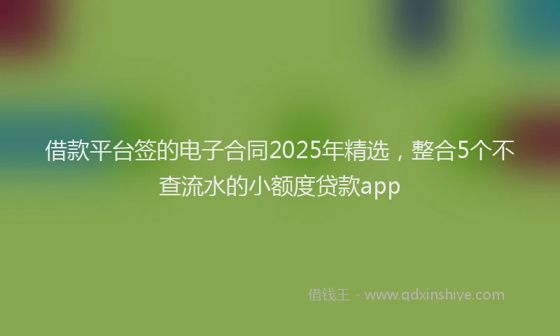 借款平台签的电子合同2025年精选，整合5个不查流水的小额度贷款app