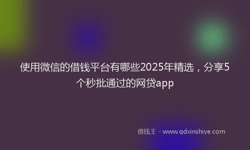 使用微信的借钱平台有哪些2025年精选，分享5个秒批通过的网贷app