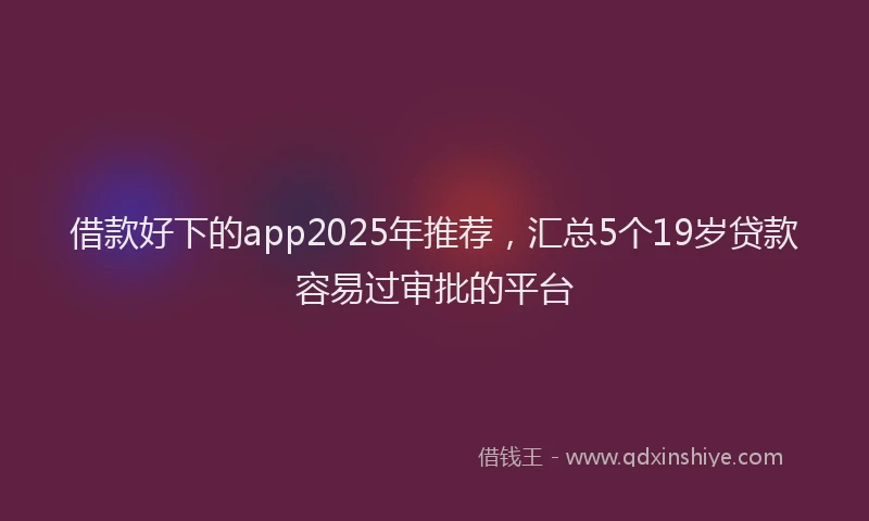 借款好下的app2025年推荐，汇总5个19岁贷款容易过审批的平台