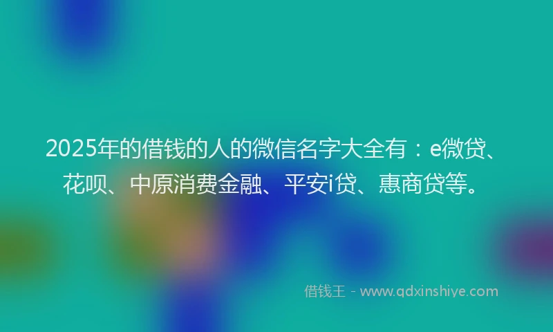 2025年的借钱的人的微信名字大全有：e微贷、花呗、中原消费金融、平安i贷、惠商贷等。