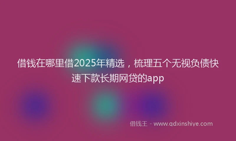 借钱在哪里借2025年精选，梳理五个无视负债快速下款长期网贷的app