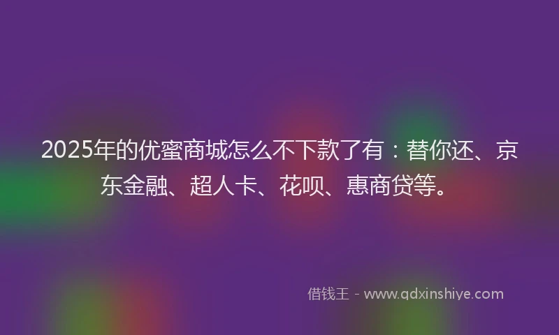 2025年的优蜜商城怎么不下款了有：替你还、京东金融、超人卡、花呗、惠商贷等。