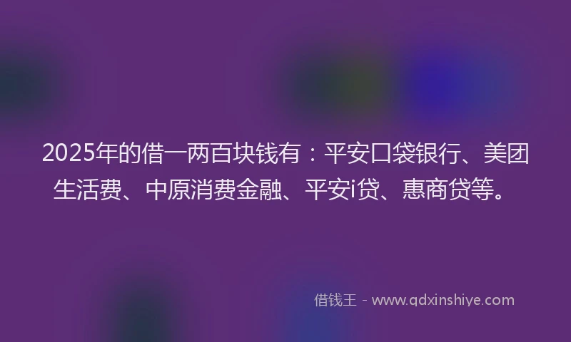 2025年的借一两百块钱有：平安口袋银行、美团生活费、中原消费金融、平安i贷、惠商贷等。
