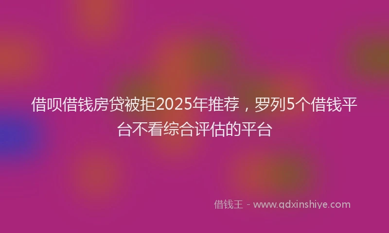 借呗借钱房贷被拒2025年推荐，罗列5个借钱平台不看综合评估的平台