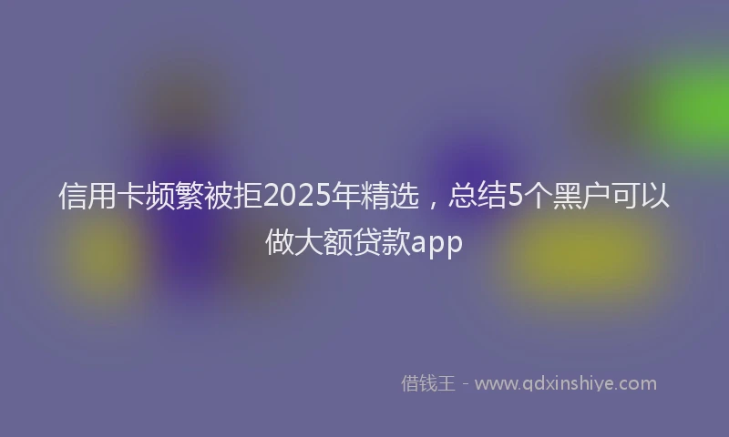 信用卡频繁被拒2025年精选，总结5个黑户可以做大额贷款app