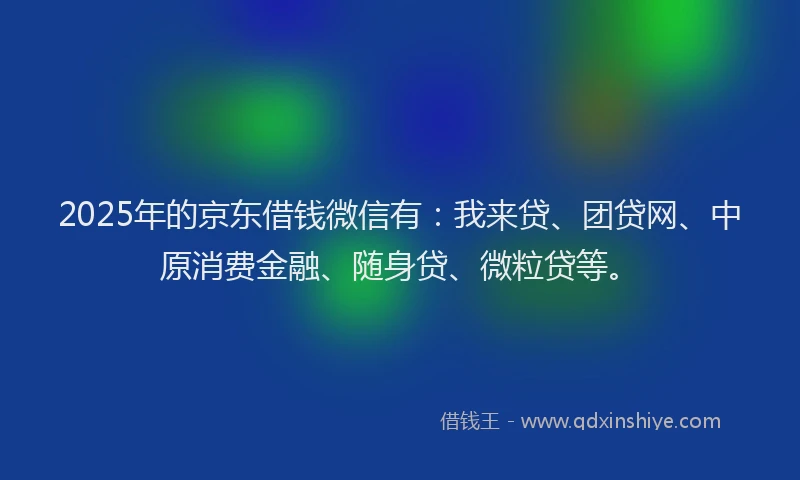 2025年的京东借钱微信有：我来贷、团贷网、中原消费金融、随身贷、微粒贷等。