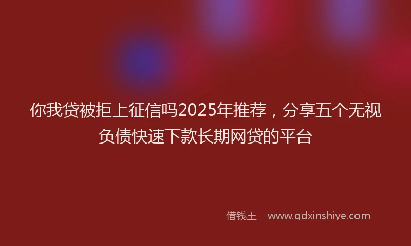 你我贷被拒上征信吗2025年推荐，分享五个无视负债快速下款长期网贷的平台