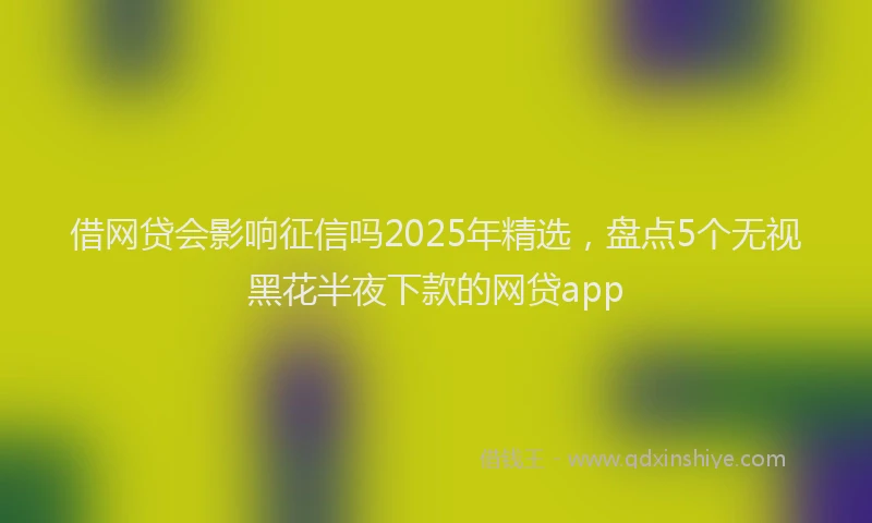 借网贷会影响征信吗2025年精选，盘点5个无视黑花半夜下款的网贷app