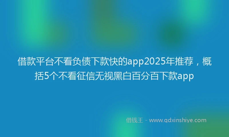 借款平台不看负债下款快的app2025年推荐，概括5个不看征信无视黑白百分百下款app