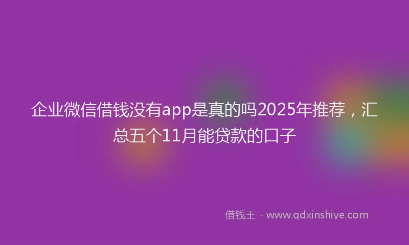企业微信借钱没有app是真的吗2025年推荐，汇总五个11月能贷款的口子