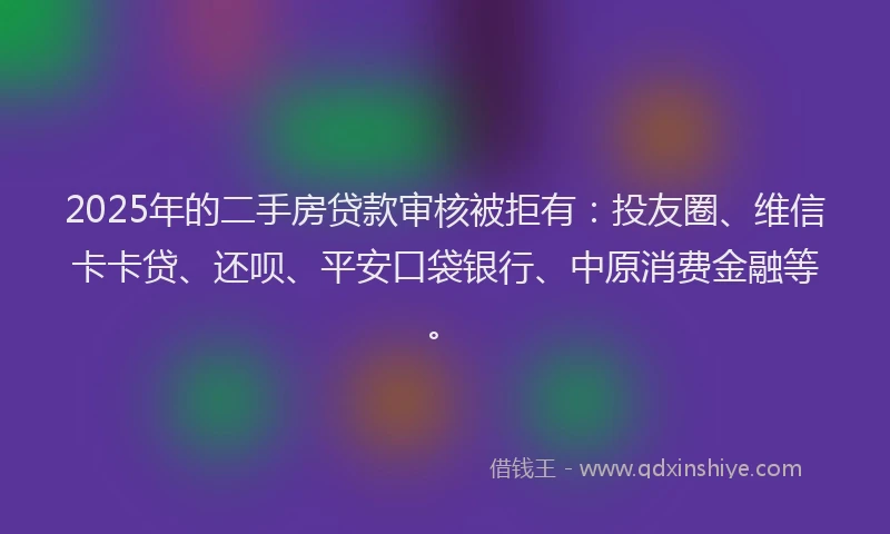 2025年的二手房贷款审核被拒有：投友圈、维信卡卡贷、还呗、平安口袋银行、中原消费金融等。