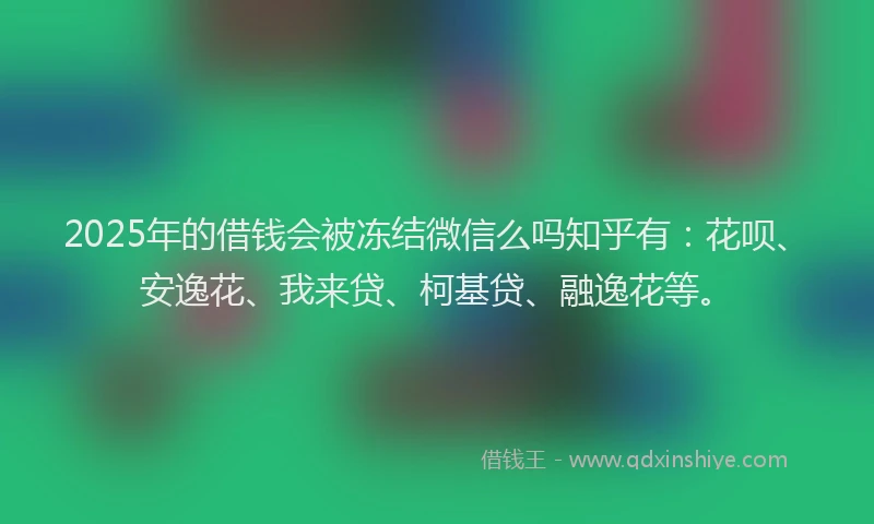 2025年的借钱会被冻结微信么吗知乎有：花呗、安逸花、我来贷、柯基贷、融逸花等。