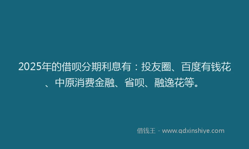 2025年的借呗分期利息有：投友圈、百度有钱花、中原消费金融、省呗、融逸花等。