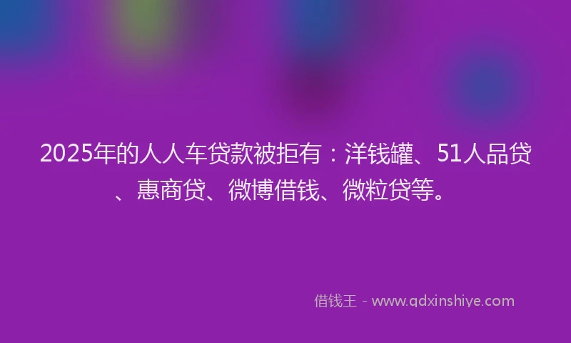 2025年的人人车贷款被拒有：洋钱罐、51人品贷、惠商贷、微博借钱、微粒贷等。