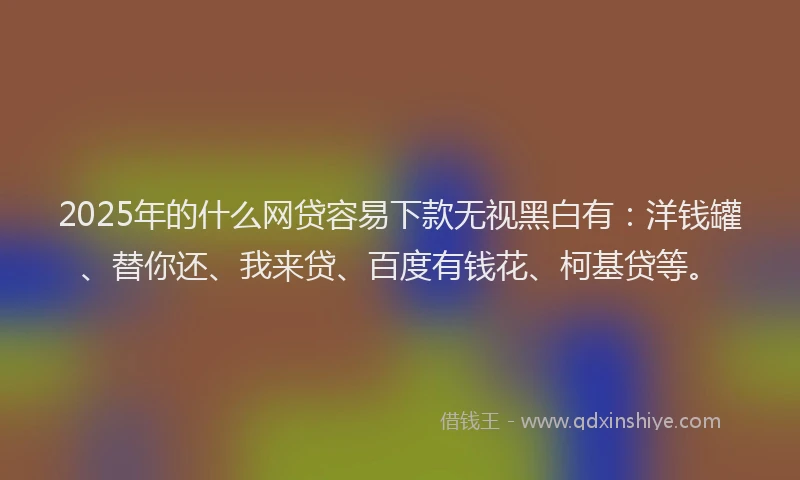 2025年的什么网贷容易下款无视黑白有：洋钱罐、替你还、我来贷、百度有钱花、柯基贷等。