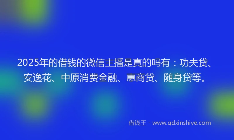 2025年的借钱的微信主播是真的吗有：功夫贷、安逸花、中原消费金融、惠商贷、随身贷等。